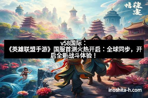 v58国际：《英雄联盟手游》国服首测火热开启：全球同步，开启全新战斗体验！